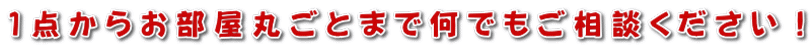 1点からお部屋丸ごとまで何でもご相談ください！
